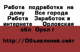 Работа (подработка) на дому   - Все города Работа » Заработок в интернете   . Орловская обл.,Орел г.